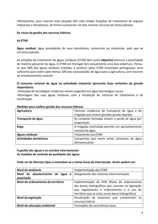  
Ultimamente,  para  inverter  esta  situação  têm  sido  criadas  Estações  de  tratamento  de  esgotos 
industriais e domésticos, de forma a preservar um dos maiores recursos do nosso planeta. 
 
Os riscos da gestão dos recursos hídricos 
 
As ETAR 
 
Água  residual:  água  procedente  de  usos  domésticos,  comerciais  ou  industriais,  pelo  que  se 
encontra poluída. 
 
As estações de tratamento de águas residuais (ETAR) têm como objectivo diminuir a quantidade 
de matéria poluente da água. A ETAR em Portugal tem actualmente uma boa cobertura. Pensa‐
se  que  50%  das  águas  residuais  tratadas,  a  produzir  pelas  ETAR  municipais  portuguesas  seria 
suficiente para cobrir pelo menos 10% das necessidades de água para a agricultura, sem recorrer 
ao armazenamento sazonal. 
 
O  consumo  racional  de  água  na  actividade  industrial  apresenta  duas  vertentes  de  grande 
importância: 
‐Utilização de tecnologias modernas menos exigentes em água (tecnologias secas) 
‐Reciclagem  das  suas  águas  residuais,  com  a  instalação  de  sistemas  de  tratamento  e  de 
reutilização. 
 
Medidas para melhor gestão dos recursos hídricos 
Agricultura                                     Técnicas  modernas  de  transporte  de  água  e  de 
                                                irrigação que evitam grandes perdas líquidas 
Transporte de água                              As  condutas  fechadas  evitam  a  perda  de  água  por 
                                                evaporação 
Rega                                            A irrigação controlada permite um aproveitamento 
                                                racional da água 
Águas residuais                                 Tratamento nas ETAR 
Actividades domésticas                          Campanhas  que  visem  evitar  consumos  de  água 
                                                desnecessários 
 
A gestão das águas e os acordos internacionais 
As medidas de controlo da qualidade das águas 
 
Pode ser de diversos tipos e estendem‐se a várias áreas de intervenção. Assim podem ser: 
 
Nível do ambiente                               Implementação das ETAR 
Nível  do  abastecimento  de  água  à  Alargamento dos sistemas intermunicipais 
população 
Nível do ordenamento do território              Implementação  do  POA  (Plano  de  ordenamento 
                                                das  bacias  hidrográficas  que  consiste  na  legislação 
                                                que  regulamenta  o  ordenamento  e  o  uso  do 
                                                território que se inclui numa bacia hidrográfica) 
Nível da legislação                             Penalização  de  empresas  que  contaminam  os 
                                                recursos hídrico 
Nível da educação ambiental                     Formações de consciência cívica 

                                                                                                        4
 