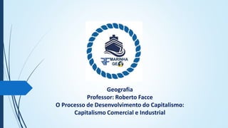 Geografia
Professor: Roberto Facce
O Processo de Desenvolvimento do Capitalismo:
Capitalismo Comercial e Industrial
 