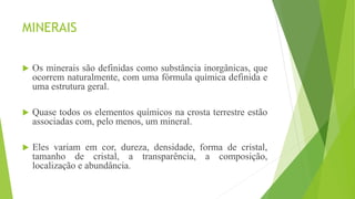 MINERAIS
 Os minerais são definidas como substância inorgânicas, que
ocorrem naturalmente, com uma fórmula química definida e
uma estrutura geral.
 Quase todos os elementos químicos na crosta terrestre estão
associadas com, pelo menos, um mineral.
 Eles variam em cor, dureza, densidade, forma de cristal,
tamanho de cristal, a transparência, a composição,
localização e abundância.
 