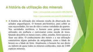 A história da utilização dos minerais
 A história da utilização dos minerais resulta da observação dos
achados arqueológicos. O homem pré-histórico, para cobrir as
suas necessidades, fez uso do sílex e outras variedades de quartzo.
Nas sociedades neolíticas, o homem usou gemas (minerais
utilizados em joalharia e ourivesaria) como moeda de troca.
Quando descobriu os metais (ouro, cobre, estanho, ferro) passou a
fazer uso deles. O conhecimento dos metais e a sua utilização
caracterizou alguns períodos da antiguidade, como a Idade do
bronze ou a Idade do ferro. Atualmente, o homem faz uso direto
ou indireto de quase todos os minerais conhecidos, mais de 2.600
espécies minerais.
https://www.youtube.com/watch?v=KnMc6XIySmE
https://www.youtube.com/watch?v=ORlr74qfY5U
 