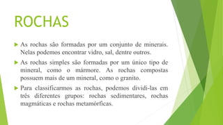 ROCHAS
 As rochas são formadas por um conjunto de minerais.
Nelas podemos encontrar vidro, sal, dentre outros.
 As rochas simples são formadas por um único tipo de
mineral, como o mármore. As rochas compostas
possuem mais de um mineral, como o granito.
 Para classificarmos as rochas, podemos dividi-las em
três diferentes grupos: rochas sedimentares, rochas
magmáticas e rochas metamórficas.
 