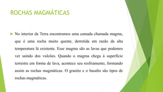 ROCHAS MAGMÁTICAS
 No interior da Terra encontramos uma camada chamada magma,
que é uma rocha muito quente, derretida em razão da alta
temperatura lá existente. Esse magma são as lavas que podemos
ver saindo dos vulcões. Quando o magma chega à superfície
terrestre em forma de lava, acontece seu resfriamento, formando
assim as rochas magmáticas. O granito e o basalto são tipos de
rochas magmáticas.
 