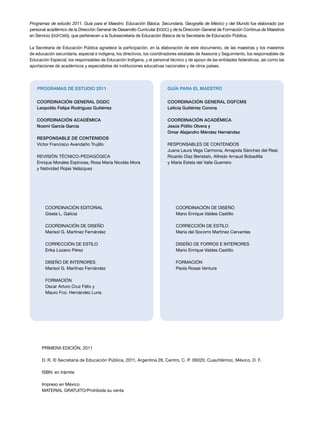 Programas de estudio 2011. Guía para el Maestro. Educación Básica. Secundaria. Geografía de México y del Mundo fue elaborado por
personal académico de la Dirección General de Desarrollo Curricular (DGDC) y de la Dirección General de Formación Continua de Maestros
en Servicio (DGFCMS), que pertenecen a la Subsecretaría de Educación Básica de la Secretaría de Educación Pública.

La Secretaría de Educación Pública agradece la participación, en la elaboración de este documento, de las maestras y los maestros
de educación secundaria, especial e indígena, los directivos, los coordinadores estatales de Asesoría y Seguimiento, los responsables de
Educación Especial, los responsables de Educación Indígena, y el personal técnico y de apoyo de las entidades federativas, así como las
aportaciones de académicos y especialistas de instituciones educativas nacionales y de otros países.




    PROGRAMAS DE ESTUDIO 2011                                            GUÍA PARA EL MAESTRO


   COORDINACIÓN GENERAL DGDC                                             COORDINACIÓN GENERAL DGFCMS
   Leopoldo Felipe Rodríguez Gutiérrez                                   Leticia Gutiérrez Corona

   COORDINACIÓN ACADÉMICA                                                COORDINACIÓN ACADÉMICA
   Noemí García García                                                   Jesús Pólito Olvera y
                                                                         Omar Alejandro Méndez Hernández
   RESPONSABLE DE CONTENIDOS
   Víctor Francisco Avendaño Trujillo                                    RESPONSABLES DE CONTENIDOS
                                                                         Juana Laura Vega Carmona, Amapola Sánchez del Real,
   REVISIÓN TÉCNICO-PEDAGÓGICA                                           Ricardo Díaz Beristaín, Alfredo Arnaud Bobadilla
   Enrique Morales Espinosa, Rosa María Nicolás Mora                     y María Estela del Valle Guerrero
   y Natividad Rojas Velázquez




        COORDINACIÓN EDITORIAL                                                COORDINACIÓN DE DISEÑO
        Gisela L. Galicia                                                     Mario Enrique Valdes Castillo

        COORDINACIÓN DE DISEÑO                                                CORRECCIÓN DE ESTILO
        Marisol G. Martínez Fernández                                         María del Socorro Martínez Cervantes

        CORRECCIÓN DE ESTILO                                                  DISEÑO DE FORROS E INTERIORES
        Erika Lozano Pérez                                                    Mario Enrique Valdes Castillo

        DISEÑO DE INTERIORES                                                  FORMACIÓN
        Marisol G. Martínez Fernández                                         Paola Rosas Ventura

        FORMACIÓN
        Oscar Arturo Cruz Félix y
        Mauro Fco. Hernández Luna




      PRIMERA EDICIÓN, 2011

      D. R. © Secretaría de Educación Pública, 2011, Argentina 28, Centro, C. P. 06020, Cuauhtémoc, México, D. F.

      ISBN: en trámite

      Impreso en México
      MATERIAL GRATUITO/Prohibida su venta
 