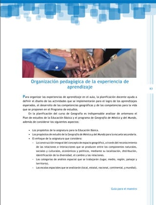 Organización pedagógica de la experiencia de
                      aprendizaje                                                                         83

Para organizar las experiencias de aprendizaje en el aula, la planificación docente ayuda a
definir el diseño de las actividades que se implementarán para el logro de los aprendizajes
esperados, el desarrollo de las competencias geográficas y de las competencias para la vida
que se proponen en el Programa de estudios.
    En la planificación del curso de Geografía es indispensable analizar de antemano el
Plan de estudios de la Educación Básica y el programa de Geografía de México y del Mundo,
además de considerar los siguientes aspectos:


    3+ Los propósitos de la asignatura para la Educación Básica.
    3+ Los propósitos de estudio de la Geografía de México y del Mundo para la escuela secundaria.
    3+ El enfoque de la asignatura que considera:
       -   La construcción integral del concepto de espacio geográfico, a través del reconocimiento
           de las relaciones e interacciones que se producen entre los componentes naturales,
           sociales y culturales, económicos y políticos, mediante su localización, distribución,
           identificación de la diversidad, el cambio y las relaciones.
       -   Las categorías de análisis espacial que se trabajarán (lugar, medio, región, paisaje y
           territorio).
       -   Las escalas espaciales que se analizarán (local, estatal, nacional, continental, y mundial).




                                                                               Guía para el maestro
 