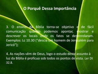 O Porquê Dessa Importância
3. O ensino da Bíblia torna-se objetivo e de fácil
comunicação quando podemos apontar, mostrar e
descrever os locais onde os fatos se desenrolaram.
Exemplos: Lc 10.30 ("descia um homem de Jerusalém para
Jericó");
4. As nações vêm de Deus, logo o estudo deste assunto à
luz da Bíblia é profícuo sob todos os pontos de vista. Ler Dt
32.8.
 