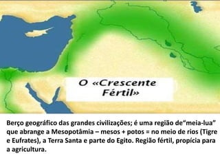 Berço geográfico das grandes civilizações; é uma região de“meia-lua”
que abrange a Mesopotâmia – mesos + potos = no meio de rios (Tigre
e Eufrates), a Terra Santa e parte do Egito. Região fértil, propícia para
a agricultura.
 