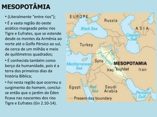 MESOPOTÂMIA
• (Literalmente “entre rios”);
• É a vasta região do oeste
asiático margeado pelos rios
Tigre e Eufrates, que se estende
desde os montes da Armênia ao
norte até o Golfo Pérsico ao sul,
de cerca de um milhão e meio
de quilômetros quadrados;
• É conhecida também como
berço da humanidade, pois é a
terra dos primeiros dias da
história Bíblica;
• Foi nesta região que ocorreu o
surgimento do homem, conclui-
se então que o jardim do Éden
ficava nas nascentes dos rios
Tigre e Eufrates (Gn 2.10-14).
 