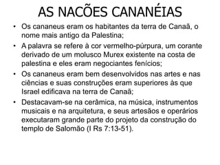 AS NACÕES CANANÉIAS
• Os cananeus eram os habitantes da terra de Canaã, o
nome mais antigo da Palestina;
• A palavra se refere à cor vermelho-púrpura, um corante
derivado de um molusco Murex existente na costa de
palestina e eles eram negociantes fenícios;
• Os cananeus eram bem desenvolvidos nas artes e nas
ciências e suas construções eram superiores às que
Israel edificava na terra de Canaã;
• Destacavam-se na cerâmica, na música, instrumentos
musicais e na arquitetura, e seus artesãos e operários
executaram grande parte do projeto da construção do
templo de Salomão (I Rs 7:13-51).
 