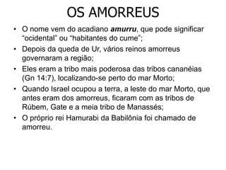 OS AMORREUS
• O nome vem do acadiano amurru, que pode significar
“ocidental” ou “habitantes do cume”;
• Depois da queda de Ur, vários reinos amorreus
governaram a região;
• Eles eram a tribo mais poderosa das tribos cananéias
(Gn 14:7), localizando-se perto do mar Morto;
• Quando Israel ocupou a terra, a leste do mar Morto, que
antes eram dos amorreus, ficaram com as tribos de
Rúbem, Gate e a meia tribo de Manassés;
• O próprio rei Hamurabi da Babilônia foi chamado de
amorreu.
 