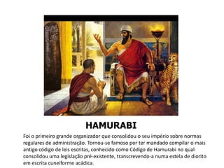 HAMURABI
Foi o primeiro grande organizador que consolidou o seu império sobre normas
regulares de administração. Tornou-se famoso por ter mandado compilar o mais
antigo código de leis escritas, conhecido como Código de Hamurabi no qual
consolidou uma legislação pré-existente, transcrevendo-a numa estela de diorito
em escrita cuneiforme acádica.
 