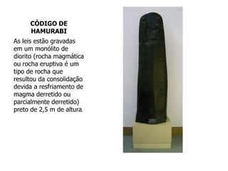 CÓDIGO DE
HAMURABI
As leis estão gravadas
em um monólito de
diorito (rocha magmática
ou rocha eruptiva é um
tipo de rocha que
resultou da consolidação
devida a resfriamento de
magma derretido ou
parcialmente derretido)
preto de 2,5 m de altura.
 