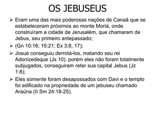 OS JEBUSEUS
 Eram uma das mais poderosas nações de Canaã que se
estabeleceram próximos ao monte Moriá, onde
construíram a cidade de Jerusalém, que chamaram de
Jebus, seu primeiro antepassado;
 (Gn 10:16; 15:21; Ex 3:8, 17);
 Josué conseguiu derrotá-los, matando seu rei
Adonizedeque (Js 10), porém eles não foram totalmente
subjugados, conseguiram reter sua capital Jebus (Jz
1:8);
 Eles somente foram desapossados com Davi e o templo
foi edificado na propriedade de um jebuseu chamado
Araúna (II Sm 24:18-25).
 