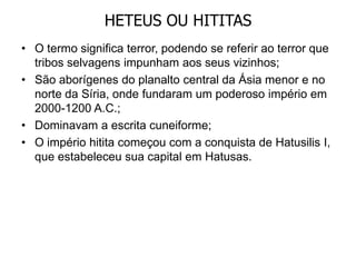 HETEUS OU HITITAS
• O termo significa terror, podendo se referir ao terror que
tribos selvagens impunham aos seus vizinhos;
• São aborígenes do planalto central da Ásia menor e no
norte da Síria, onde fundaram um poderoso império em
2000-1200 A.C.;
• Dominavam a escrita cuneiforme;
• O império hitita começou com a conquista de Hatusilis I,
que estabeleceu sua capital em Hatusas.
 