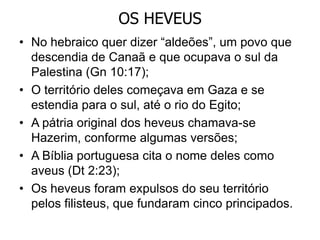 OS HEVEUS
• No hebraico quer dizer “aldeões”, um povo que
descendia de Canaã e que ocupava o sul da
Palestina (Gn 10:17);
• O território deles começava em Gaza e se
estendia para o sul, até o rio do Egito;
• A pátria original dos heveus chamava-se
Hazerim, conforme algumas versões;
• A Bíblia portuguesa cita o nome deles como
aveus (Dt 2:23);
• Os heveus foram expulsos do seu território
pelos filisteus, que fundaram cinco principados.
 