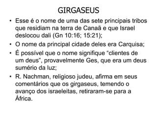 GIRGASEUS
• Esse é o nome de uma das sete principais tribos
que residiam na terra de Canaã e que Israel
deslocou dali (Gn 10:16; 15:21);
• O nome da principal cidade deles era Carquisa;
• É possível que o nome signifique “clientes de
um deus”, provavelmente Ges, que era um deus
sumério da luz;
• R. Nachman, religioso judeu, afirma em seus
comentários que os girgaseus, temendo o
avanço dos israeleitas, retiraram-se para a
África.
 