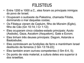 FILISTEUS
• Entre 1200 e 1000 a.C., eles foram os principais inimigos
do povo de Israel;
• Ocupavam o sudoeste da Palestina, chamada Filístia,
dominando o mar daquelas costas;
• Os Filisteus vieram de Casluim, filho de Mizraim (Egito),
filho de Cão (Gn 10:14; I Cr 1:12);
• Eles ocuparam cinco cidades-estado principais: Azoto
(Asdode), Gaza, Ascalom (Asquelom), Gate e Ecrom;
• Eles tinham três deuses principais: Dagom, Astarote e
Baalzebube;
• Eles controlavam as fundições de ferro e mantinham Israel
destituído de ferreiros (I Sm 13:19-22);
• Eles também eram ourives competentes (I Sm 6:4, 5);
• Do ponto de vista material, a cultura deles era superior à
dos israelitas.
 