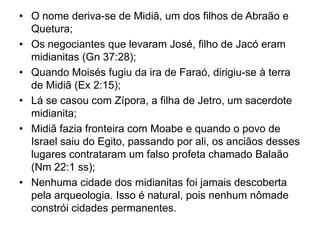 • O nome deriva-se de Midiã, um dos filhos de Abraão e
Quetura;
• Os negociantes que levaram José, filho de Jacó eram
midianitas (Gn 37:28);
• Quando Moisés fugiu da ira de Faraó, dirigiu-se à terra
de Midiã (Ex 2:15);
• Lá se casou com Zípora, a filha de Jetro, um sacerdote
midianita;
• Midiã fazia fronteira com Moabe e quando o povo de
Israel saiu do Egito, passando por ali, os anciãos desses
lugares contrataram um falso profeta chamado Balaão
(Nm 22:1 ss);
• Nenhuma cidade dos midianitas foi jamais descoberta
pela arqueologia. Isso é natural, pois nenhum nômade
constrói cidades permanentes.
 