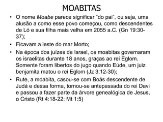 MOABITAS
• O nome Moabe parece significar “do pai”, ou seja, uma
alusão a como esse povo começou, como descendentes
de Ló e sua filha mais velha em 2055 a.C. (Gn 19:30-
37);
• Ficavam a leste do mar Morto;
• Na época dos juízes de Israel, os moabitas governaram
os israelitas durante 18 anos, graças ao rei Eglom.
Somente foram libertos do jugo quando Eúde, um juiz
benjamita matou o rei Eglom (Jz 3:12-30);
• Rute, a moabita, casou-se com Boás descendente de
Judá e dessa forma, tornou-se antepassada do rei Davi
e passou a fazer parte da árvore genealógica de Jesus,
o Cristo (Rt 4:18-22; Mt 1:5)
 