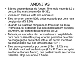 AMONITAS
• São os descendentes de Amom, filho mais novo de Ló e
de sua filha mais jovem (Gn 19:38);
• Viviam em terras a leste dos amorreus;
• Eles tomaram um território antes ocupado por uma raça
de gigantes (Dt 2:20);
• Quando os israelitas atingiram as fronteiras da Terra
Prometida, foi ordenado que não molestassem os filhos
de Amom, por derem descendentes de Ló;
• Todavia, os amonitas não demonstraram hospitalidade
para com os israelitas porque foram proibidos de entrar
na congregação do Senhor, isto é, de serem membros
da comunidade civil dos israelitas (Ne 13:1);
• Eles eram governados por um rei (I Sm 12:12), sua
divindade nacional era Moloque (I Rs 11:7) e sua capital
era Rabá (Rabate Amom), que posterirmente se chamou
Filadélfia. Hoje seu nome é Amam.
 