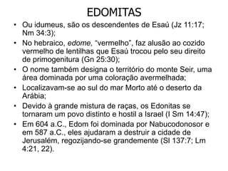 EDOMITAS
• Ou idumeus, são os descendentes de Esaú (Jz 11:17;
Nm 34:3);
• No hebraico, edome, “vermelho”, faz alusão ao cozido
vermelho de lentilhas que Esaú trocou pelo seu direito
de primogenitura (Gn 25:30);
• O nome também designa o território do monte Seir, uma
área dominada por uma coloração avermelhada;
• Localizavam-se ao sul do mar Morto até o deserto da
Arábia;
• Devido à grande mistura de raças, os Edonitas se
tornaram um povo distinto e hostil a Israel (I Sm 14:47);
• Em 604 a.C., Edom foi dominada por Nabucodonosor e
em 587 a.C., eles ajudaram a destruir a cidade de
Jerusalém, regozijando-se grandemente (Sl 137:7; Lm
4:21, 22).
 