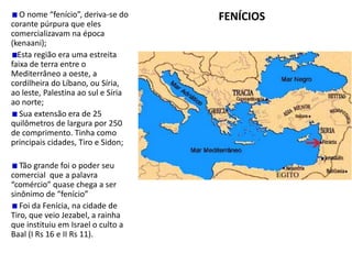 FENÍCIOS
O nome “fenício”, deriva-se do
corante púrpura que eles
comercializavam na época
(kenaani);
Esta região era uma estreita
faixa de terra entre o
Mediterrâneo a oeste, a
cordilheira do Líbano, ou Síria,
ao leste, Palestina ao sul e Síria
ao norte;
Sua extensão era de 25
quilômetros de largura por 250
de comprimento. Tinha como
principais cidades, Tiro e Sidon;
Tão grande foi o poder seu
comercial que a palavra
“comércio” quase chega a ser
sinônimo de “fenício”
Foi da Fenícia, na cidade de
Tiro, que veio Jezabel, a rainha
que instituiu em Israel o culto a
Baal (I Rs 16 e II Rs 11).
 