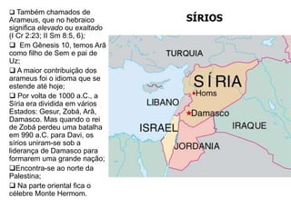 SÍRIOS
 Também chamados de
Arameus, que no hebraico
significa elevado ou exaltado
(I Cr 2:23; II Sm 8:5, 6);
 Em Gênesis 10, temos Arã
como filho de Sem e pai de
Uz;
 A maior contribuição dos
arameus foi o idioma que se
estende até hoje;
 Por volta de 1000 a.C., a
Síria era dividida em vários
Estados: Gesur, Zobá, Arã,
Damasco. Mas quando o rei
de Zobá perdeu uma batalha
em 990 a.C. para Davi, os
sírios uniram-se sob a
liderança de Damasco para
formarem uma grande nação;
Encontra-se ao norte da
Palestina;
 Na parte oriental fica o
célebre Monte Hermom.
 