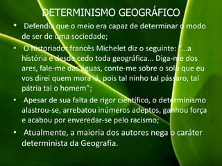 DETERMINISMO GEOGRÁFICO
• Defendia que o meio era capaz de determinar o modo
de ser de uma sociedade;
• O historiador francês Michelet diz o seguinte: “...a
história é desde cedo toda geográfica... Diga-me dos
ares, fale-me das águas, conte-me sobre o solo que eu
vos direi quem mora lá, pois tal ninho tal pássaro, tal
pátria tal o homem”;
• Apesar de sua falta de rigor científico, o determinismo
alastrou-se, arrebatou inúmeros adeptos, ganhou força
e acabou por enveredar-se pelo racismo;
• Atualmente, a maioria dos autores nega o caráter
determinista da Geografia.
 