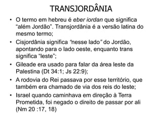 TRANSJORDÂNIA
• O termo em hebreu é eber iordan que significa
“além Jordão”. Transjordânia é a versão latina do
mesmo termo;
• Cisjordânia significa “nesse lado” do Jordão,
apontando para o lado oeste, enquanto trans
significa “leste”;
• Gileade era usado para falar da área leste da
Palestina (Dt 34:1; Js 22:9);
• A rodovia do Rei passava por esse território, que
também era chamado de via dos reis do leste;
• Israel quando caminhava em direção à Terra
Prometida, foi negado o direito de passar por ali
(Nm 20 :17, 18)
 
