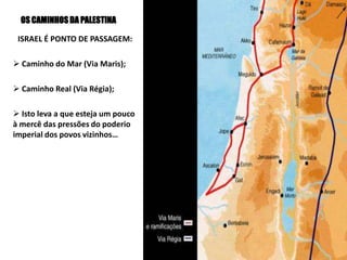 OS CAMINHOS DA PALESTINA
ISRAEL É PONTO DE PASSAGEM:
 Caminho do Mar (Via Maris);
 Caminho Real (Via Régia);
 Isto leva a que esteja um pouco
à mercê das pressões do poderio
imperial dos povos vizinhos…
 