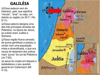 GALILÉIA
 Essa palavra vem do
hebraico, galil, que significa
“círculo”, “anel”, ou seja, um
distrito ou região (Js 20:7; I Rs
9:11);
 Essa palavra designa uma
das três principais divisões da
Palestina, na época de Jesus;
as outras eram Judéia e
Samaria;
 Essa região ficava cercada
de povos gentílicos e passou a
contar com uma população
mista e diversificada, o que era
causa do desprezo dos judeus
mais “puros” do sul da Palestina
(Jo 7:52);
 Jesus foi criado em Nazaré e
estabeleceu o seu quartel-
general em Cafarnaum (Mt
4:13).
 