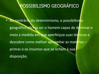 POSSIBILISMO GEOGRÁFICO
• Ao contrário do determinismo, o possibilismo
geográfico afirma ser o homem capaz de dominar o
meio à medida em que aperfeiçoa suas técnicas e
descobre como melhor aproveitar as matérias –
primas o os insumos que se acham à sua
disposição.
 