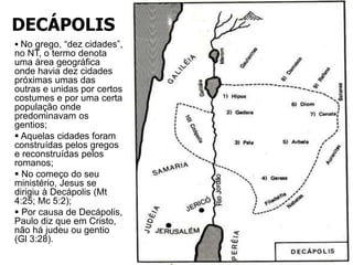DECÁPOLIS
 No grego, “dez cidades”,
no NT, o termo denota
uma área geográfica
onde havia dez cidades
próximas umas das
outras e unidas por certos
costumes e por uma certa
população onde
predominavam os
gentios;
 Aquelas cidades foram
construídas pelos gregos
e reconstruídas pelos
romanos;
 No começo do seu
ministério, Jesus se
dirigiu à Decápolis (Mt
4:25; Mc 5:2);
 Por causa de Decápolis,
Paulo diz que em Cristo,
não há judeu ou gentio
(Gl 3:28).
 