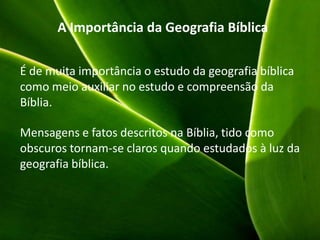 A Importância da Geografia Bíblica
É de muita importância o estudo da geografia bíblica
como meio auxiliar no estudo e compreensão da
Bíblia.
Mensagens e fatos descritos na Bíblia, tido como
obscuros tornam-se claros quando estudados à luz da
geografia bíblica.
 