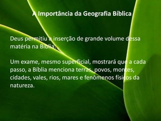 A Importância da Geografia Bíblica
Deus permitiu a inserção de grande volume dessa
matéria na Bíblia.
Um exame, mesmo superficial, mostrará que a cada
passo, a Bíblia menciona terras, povos, montes,
cidades, vales, rios, mares e fenômenos físicos da
natureza.
 