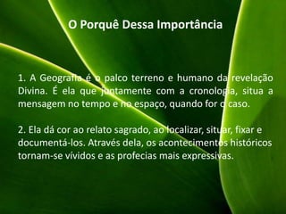 O Porquê Dessa Importância
1. A Geografia é o palco terreno e humano da revelação
Divina. É ela que juntamente com a cronologia, situa a
mensagem no tempo e no espaço, quando for o caso.
2. Ela dá cor ao relato sagrado, ao localizar, situar, fixar e
documentá-los. Através dela, os acontecimentos históricos
tornam-se vívidos e as profecias mais expressivas.
 