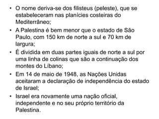 • O nome deriva-se dos filisteus (peleste), que se
  estabeleceram nas planícies costeiras do
  Mediterrâneo;
• A Palestina é bem menor que o estado de São
  Paulo, com 150 km de norte a sul e 70 km de
  largura;
• É dividida em duas partes iguais de norte a sul por
  uma linha de colinas que são a continuação dos
  montes do Líbano;
• Em 14 de maio de 1948, as Nações Unidas
  aceitaram a declaração de independência do estado
  de Israel;
• Israel era novamente uma nação oficial,
  independente e no seu próprio território da
  Palestina.
 
