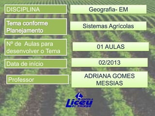 DISCIPLINA             Geografia- EM

                     Sistemas Agrícolas

Nº de Aulas para         01 AULAS
desenvolver o Tema

Data de início            02/2013

                     ADRIANA GOMES
Professor
                        MESSIAS
 