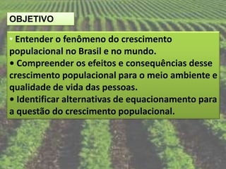 OBJETIVO

• Entender o fenômeno do crescimento
populacional no Brasil e no mundo.
• Compreender os efeitos e consequências desse
crescimento populacional para o meio ambiente e
qualidade de vida das pessoas.
• Identificar alternativas de equacionamento para
a questão do crescimento populacional.
 
