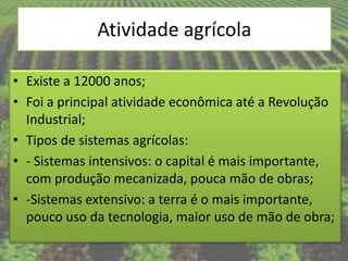 Atividade agrícola

• Existe a 12000 anos;
• Foi a principal atividade econômica até a Revolução
  Industrial;
• Tipos de sistemas agrícolas:
• - Sistemas intensivos: o capital é mais importante,
  com produção mecanizada, pouca mão de obras;
• -Sistemas extensivo: a terra é o mais importante,
  pouco uso da tecnologia, maior uso de mão de obra;
 