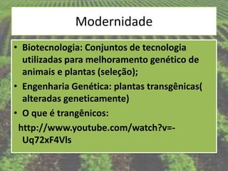 Modernidade
• Biotecnologia: Conjuntos de tecnologia
  utilizadas para melhoramento genético de
  animais e plantas (seleção);
• Engenharia Genética: plantas transgênicas(
  alteradas geneticamente)
• O que é trangênicos:
 http://www.youtube.com/watch?v=-
  Uq72xF4Vls
 