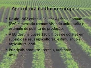Agricultura na União Europeia
• Desde 1962 existe a Política Agrícola Comum
  (PAC)= mercado comum visando única tarifa e
  estimulo de política de produção.
• A EU destina quase 130 bilhões de dólares em
  subsídios a seus agricultores, estimulando a
  agricultura local.
• Principais produtos: cereais, azeitonas,
  uvas,etc)
 