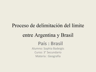 Proceso de delimitación del límite
entre Argentina y Brasil
País : Brasil
Alumno: Sophia Badeigts
Curso: 3° Secundario
Materia : Geografía
 