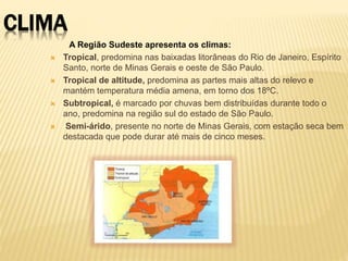 CLIMA 
A Região Sudeste apresenta os climas: 
 Tropical, predomina nas baixadas litorâneas do Rio de Janeiro, Espírito 
Santo, norte de Minas Gerais e oeste de São Paulo. 
 Tropical de altitude, predomina as partes mais altas do relevo e 
mantém temperatura média amena, em torno dos 18ºC. 
 Subtropical, é marcado por chuvas bem distribuídas durante todo o 
ano, predomina na região sul do estado de São Paulo. 
 Semi-árido, presente no norte de Minas Gerais, com estação seca bem 
destacada que pode durar até mais de cinco meses. 
 