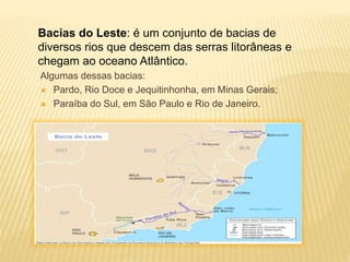 Bacias do Leste: é um conjunto de bacias de 
diversos rios que descem das serras litorâneas e 
chegam ao oceano Atlântico. 
Algumas dessas bacias: 
 Pardo, Rio Doce e Jequitinhonha, em Minas Gerais; 
 Paraíba do Sul, em São Paulo e Rio de Janeiro. 
 