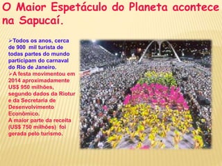 O Maior Espetáculo do Planeta acontece 
na Sapucaí. 
Todos os anos, cerca 
de 900 mil turista de 
todas partes do mundo 
participam do carnaval 
do Rio de Janeiro. 
A festa movimentou em 
2014 aproximadamente 
US$ 950 milhões, 
segundo dados da Riotur 
e da Secretaria de 
Desenvolvimento 
Econômico. 
A maior parte da receita 
(US$ 750 milhões) foi 
gerada pelo turismo. 
 