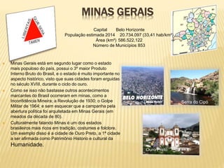 MINAS GERAIS 
 Minas Gerais está em segundo lugar como o estado 
mais populoso do país, possui o 3º maior Produto 
Interno Bruto do Brasil, e o estado é muito importante no 
aspecto histórico, visto que suas cidades foram erguidas 
no século XVIII, durante o ciclo do ouro. 
 Como se isso não bastasse outros acontecimentos 
marcantes do Brasil ocorreram em minas, como a 
Inconfidência Mineira; a Revolução de 1930; o Golpe 
Militar de 1964; e sem esquecer que a campanha pela 
abertura política foi arquitetada em Minas Gerais (em 
meados da década de 80). 
 Culturalmente falando Minas é um dos estados 
brasileiros mais ricos em tradição, costumes e folclore. 
Um exemplo disso é a cidade de Ouro Preto, a 1ª cidade 
a ser afirmada como Patrimônio Historio e cultural da 
Humanidade. 
Ouro Preto 
Capital Belo Horizonte 
População estimada 2014 20.734.097 (33,41 hab/km²) 
Área (km²) 586.522,122 
Número de Municípios 853 
Serra do Cipó 
 