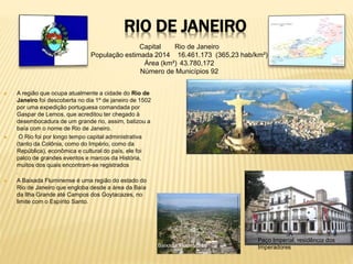 RIO DE JANEIRO 
Capital Rio de Janeiro 
População estimada 2014 16.461.173 (365,23 hab/km²) 
Área (km²) 43.780,172 
Número de Municípios 92 
 A região que ocupa atualmente a cidade do Rio de 
Janeiro foi descoberta no dia 1º de janeiro de 1502 
por uma expedição portuguesa comandada por 
Gaspar de Lemos, que acreditou ter chegado à 
desembocadura de um grande rio, assim, batizou a 
baía com o nome de Rio de Janeiro. 
 O Rio foi por longo tempo capital administrativa 
(tanto da Colônia, como do Império, como da 
República), econômica e cultural do país, ele foi 
palco de grandes eventos e marcos da História, 
muitos dos quais encontram-se registrados 
. 
 A Baixada Fluminense é uma região do estado do 
Rio de Janeiro que engloba desde a área da Baía 
da Ilha Grande até Campos dos Goytacazes, no 
limite com o Espírito Santo. 
Paço Imperial, residência dos 
Baixada Fluminense Imperadores 
 