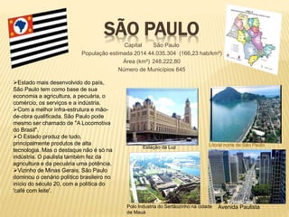 SÃO PAULO 
Capital São Paulo 
População estimada 2014 44.035.304 (166,23 hab/km²) 
Área (km²) 248.222,80 
Número de Municípios 645 
Estado mais desenvolvido do país, 
São Paulo tem como base de sua 
economia a agricultura, a pecuária, o 
comércio, os serviços e a indústria. 
Com a melhor infra-estrutura e mão-de- 
obra qualificada, São Paulo pode 
mesmo ser chamado de "A Locomotiva 
do Brasil". 
O Estado produz de tudo, 
principalmente produtos de alta 
tecnologia. Mas o destaque não é só na 
indústria. O paulista também fez da 
agricultura e da pecuária uma potência. 
Vizinho de Minas Gerais, São Paulo 
dominou o cenário político brasileiro no 
início do século 20, com a política do 
'café com leite'. 
Litoral norte de São Paulo 
Estação da Luz 
Polo Industria do Sertãozinho na cidade Avenida Paulista 
de Mauá 
 