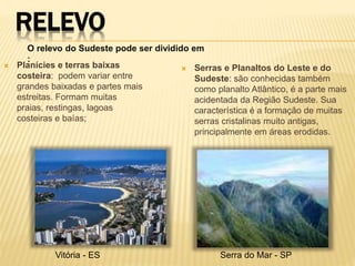 RELEVO 
O relevo do Sudeste pode ser dividido em 
: 
 Planícies e terras baixas 
costeira: podem variar entre 
grandes baixadas e partes mais 
estreitas. Formam muitas 
praias, restingas, lagoas 
costeiras e baías; 
 Serras e Planaltos do Leste e do 
Sudeste: são conhecidas também 
como planalto Atlântico, é a parte mais 
acidentada da Região Sudeste. Sua 
característica é a formação de muitas 
serras cristalinas muito antigas, 
principalmente em áreas erodidas. 
Vitória - ES Serra do Mar - SP 
 