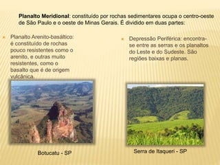 Planalto Meridional: constituído por rochas sedimentares ocupa o centro-oeste 
de São Paulo e o oeste de Minas Gerais. É dividido em duas partes: 
 Planalto Arenito-basáltico: 
é constituído de rochas 
pouco resistentes como o 
arenito, e outras muito 
resistentes, como o 
basalto que é de origem 
vulcânica. 
 Depressão Periférica: encontra-se 
entre as serras e os planaltos 
do Leste e do Sudeste. São 
regiões baixas e planas. 
Botucatu - SP Serra de Itaqueri - SP 
 